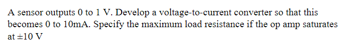 A sensor outputs 0 to 1 V. Develop a voltage-to-current converter so that this
becomes 0 to 10mA. Specify the maximum load resistance if the op amp saturates
at ±10 V