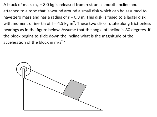 A block of mass mb = 3.0 kg is released from rest on a smooth incline and is
attached to a rope that is wound around a small disk which can be assumed to
have zero mass and has a radius of r = 0.3 m. This disk is fused to a larger disk
with moment of inertia of 1 = 4.5 kg m². These two disks rotate along frictionless
bearings as in the figure below. Assume that the angle of incline is 30 degrees. If
the block begins to slide down the incline what is the magnitude of the
acceleration of the block in m/s²?