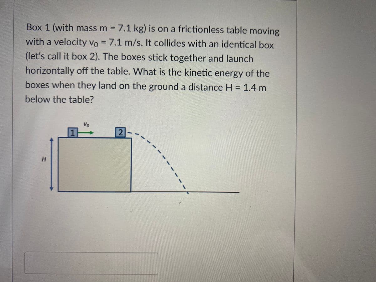 Box 1 (with mass m = 7.1 kg) is on a frictionless table moving
with a velocity Vo = 7.1 m/s. It collides with an identical box
(let's call it box 2). The boxes stick together and launch
horizontally off the table. What is the kinetic energy of the
boxes when they land on the ground a distance H = 1.4 m
below the table?
H
1
Vo
2
1
d