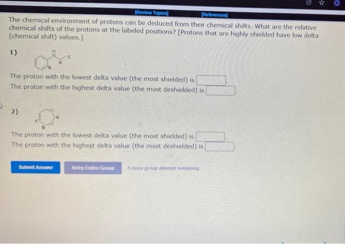 Review Topica)
(References)
The chemical environment of protons can be deduced from their chemical shifts. What are the relative
chemical shifts of the protons at the labeled positions? [Protons that are highly shielded have low delta
(chemical shift) values.]
1)
The proton with the lowest delta value (the most shielded) is
The proton with the highest delta value (the most deshielded) is
2)
The proton with the lowest delta value (the most shielded) is
The proton with the highest delta value (the most deshielded) is
Retry Entire Group
1 more group attempt remaining
Submit Answer
