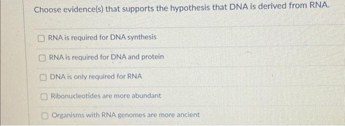 Choose evidence(s) that supports the hypothesis that DNA is derived from RNA.
O RNA is required for DNA synthesis
O RNA is required for DNA and protein
O DNA is only required for RNA
O Ribonucleotides are more abundant
O Organisms with RNA genomes are more ancient
