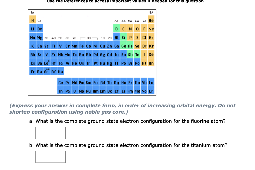 Use the References to access important values if needed for this question.
1A
8A
H 2A
3A 4A SA 6A 7A He
Li Be
BCNO F Ne
Na Mg 3B 4B 5B 6B 7B - 8B - 1B 2B A1 Si P S CI Ar
K Ca sc Ti v Cr Mn Fe Co Ni Cu Zn Ga Ge As Se Br Kr
Rb Sr Y Zr ND Mo Tc Ru Rh Pd Ag cd In Sn sb Te I Xe
Cs Ba La Hf Ta w Re Os Ir Pt Au Hg TI Pb Bi Po At Rn
Fr Ra Ac Rf Ha
Ce Pr Nd Pm Sm Eu Gd Tb Dy Ho Er Tm Yb Lu
Th Pa u Np Pu Am Cm Bk Cr Es Fm Md No Lr
(Express your answer in complete form, in order of increasing orbital energy. Do not
shorten configuration using noble gas core.)
a. What is the complete ground state electron configuration for the fluorine atom?
b. What is the complete ground state electron configuration for the titanium atom?
