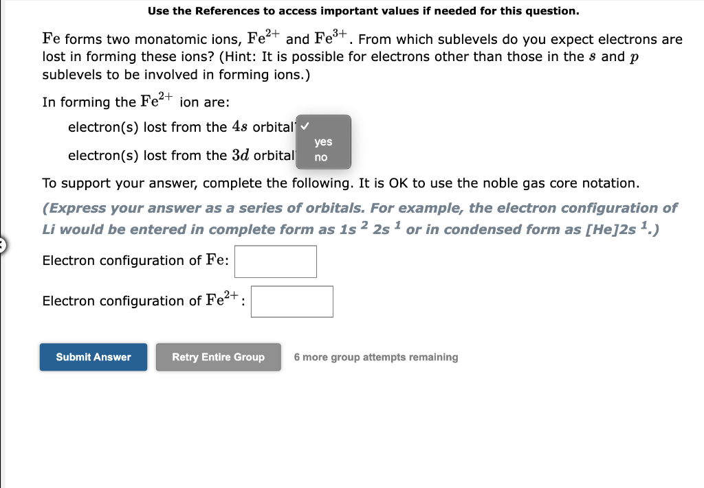 Use the References to access important values if needed for this question.
Fe forms two monatomic ions, Fet and Fet. From which sublevels do you expect electrons are
lost in forming these ions? (Hint: It is possible for electrons other than those in the s and p
sublevels to be involved in forming ions.)
In forming the Fe2+ ion are:
electron(s) lost from the 4s orbital v
yes
electron(s) lost from the 3d orbital
no
To support your answer, complete the following. It is OK to use the noble gas core notation.
(Express your answer as a series of orbitals. For example, the electron configuration of
Li would be entered in complete form as 1s ² 2s 1 or in condensed form as [He]2s '.)
Electron configuration of Fe:
Electron configuration of Fet:
Submit Answer
Retry Entire Group
6 more group attempts remaining
