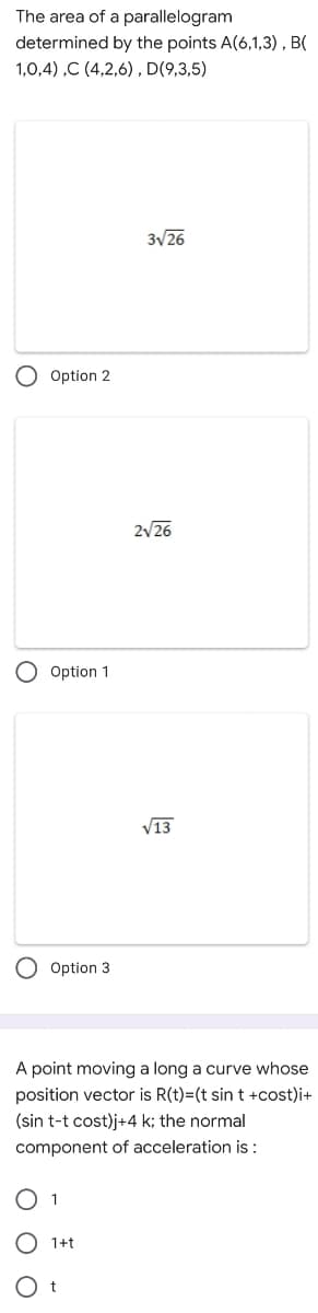 The area of a parallelogram
determined by the points A(6,1,3) , B(
1,0,4) ,C (4,2,6), D(9,3,5)
3V26
Option 2
2/26
Option 1
V13
Option 3
A point moving a long a curve whose
position vector is R(t)=(t sin t +cost)i+
(sin t-t cost)j+4 k; the normal
component of acceleration is:
1+t
