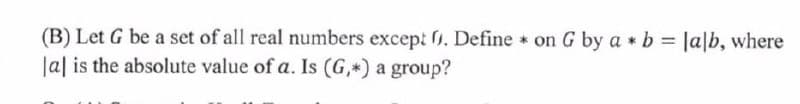 (B) Let G be a set of all real numbers except . Define on G by a * b = Ja|b, where
Ja| is the absolute value of a. Is (G,*) a group?
