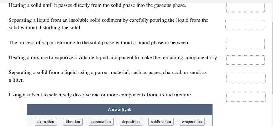 Heating a solid until it passes directly from the solid phase into the gaseous phase.
Separating a liquid from an insoluble solid sediment by carefully pouring the liquid from the
solid without disturbing the solid.
The process of vapor returning to the solid phase without a liquid phase in between.
Heating a mixture to vaporize a volatile liquid component to make the remaining component dry.
Separating a solid from a liquid using a porous material, such as paper, charcoal, or sand, as
a filter.
Using a solvent to selectively dissolve one or more components from a solid mixture.
Answer Bank
extraction
filtration
decantation
deposition
sublimation
evaporation
