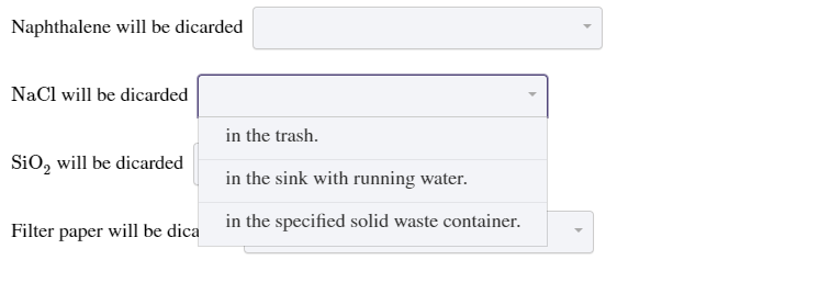 Naphthalene will be dicarded
NaCl will be dicarded
in the trash.
SiO, will be dicarded
in the sink with running water.
in the specified solid waste container.
Filter paper will be dica
