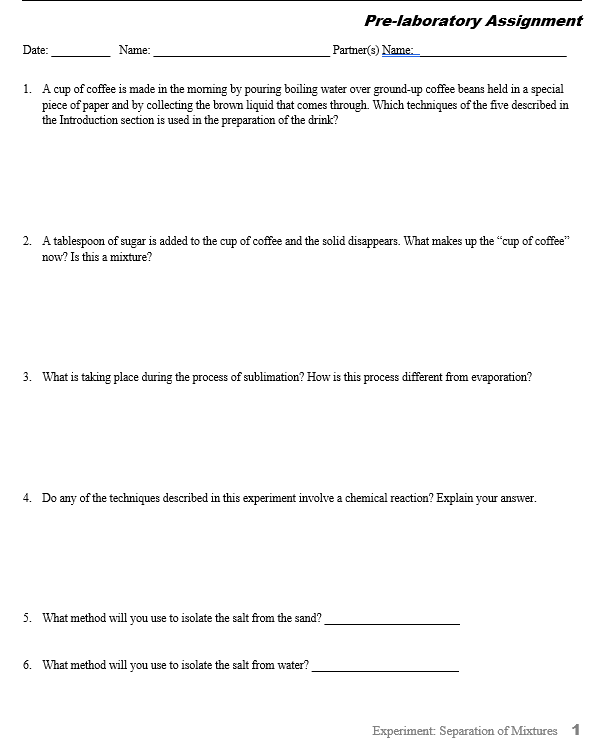 Pre-laboratory Assignment
Date:
Name:
Partner(s) Name:
1. A cup of coffee is made in the moming by pouring boiling water over ground-up coffee beans held in a special
piece of paper and by collecting the brown liquid that comes through. Which techniques of the five described in
the Introduction section is used in the preparation of the drink?
2. A tablespoon of sugar is added to the cup of coffee and the solid disappears. What makes up the "cup of coffee"
now? Is this a mixture?
3. What is taking place during the process of sublimation? How is this process different from evaporation?
4. Do any of the techniques described in this experiment involve a chemical reaction? Explain your answer.
5. What method will you use to isolate the salt from the sand?
6. What method will you use to isolate the salt from water?
Experiment: Separation of Mixtures 1
