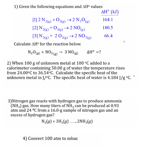 1) Given the following equations and AH° values
AH° (kJ)
[1] 2 N1e) +Oe) →2 N,0(e)
(2] N,
+ Oe) → 2 NO(3)
N2(e)
[3] N2) + 201e) →2 NO26)
164.1
2(s)
180.5
66.4
Calculate AH° for the reaction below.
N20(g) + NO2) → 3 NO(g)
AH° =?
2) When 100 g of unknown metal at 100 °C added to a
calorimeter containing 50.00 g of water the temperature rises
from 24.00°C to 36.54°C. Calculate the specific heat of the
unknown metal in J/°C. The specific heat of water is 4.184 J/g °C.
3)Nitrogen gas reacts with hydrogen gas to produce ammonia
(NH,) gas. How many liters of NH3 can be produced at 0.93
atm and 24 °C from a 16.0-g sample of nitrogen gas and an
excess of hydrogen gas?
N2(g) + 3H2(g) - 2NH;(g)
4) Convert 100 atm to mbar.
