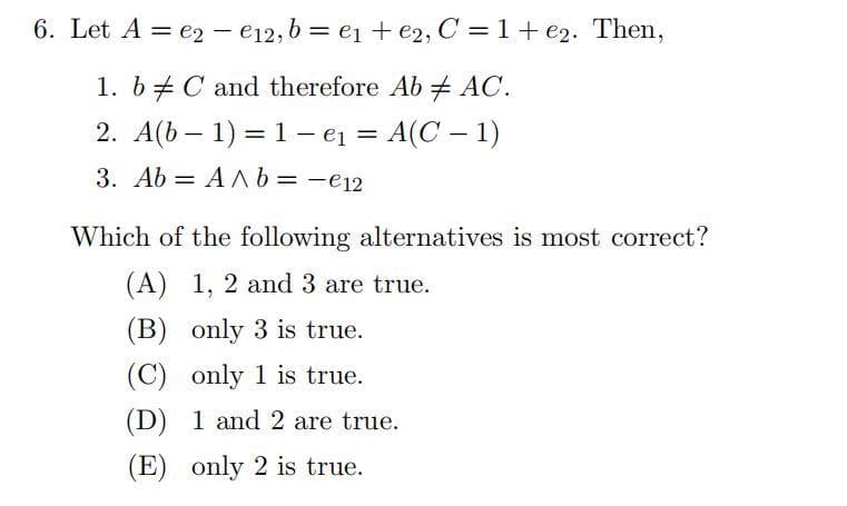 6. Let A = e2 - e12, b = e₁ + e2, C = 1+e2. Then,
1. b C and therefore Ab AC.
2. A(b − 1) = 1 e₁ = A(C − 1)
-
3. Ab AA b = - €12
=
Which of the following alternatives is most correct?
(A) 1, 2 and 3 are true.
(B) only 3 is true.
(C) only 1 is true.
(D) 1 and 2 are true.
(E) only 2 is true.