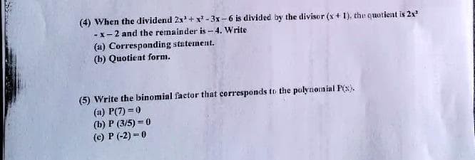 (4) When the dividend 2x³+x²-3x-6 is divided by the divisor (x + 1), the quotient is 2x²
-x-2 and the remainder is -4. Write
(a) Corresponding statement.
(b) Quotient form.
(5) Write the binomial factor that corresponds to the polynomial P(x).
(a) P(7)=0
(b) P (3/5) = 0
(c) P (-2)=0