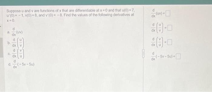 Suppose u and v are functions of x that are differentiable at x = 0 and that u(0)=7,
u'(0)=-1, v(0)=8, and v'(0)= -8. Find the values of the following derivatives at
x=0.
d
a. (UV)
dx
0.
CICKIC
dx u
d
d. (-5v-5u)
dx
d
dx
28-0
dx
dx
(uv)=
d
-
dx(-5v-5u)=