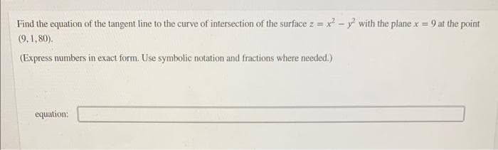 Find the equation of the tangent line to the curve of intersection of the surface z = x² - y² with the plane x = 9 at the point
(9, 1,80).
(Express numbers in exact form. Use symbolic notation and fractions where needed.)
equation: