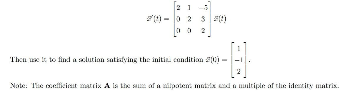 x' (t)
2 1
0
2
0
0
-5]
3 x(t)
2
1
Then use it to find a solution satisfying the initial condition (0) =
A
2
Note: The coefficient matrix A is the sum of a nilpotent matrix and a multiple of the identity matrix.