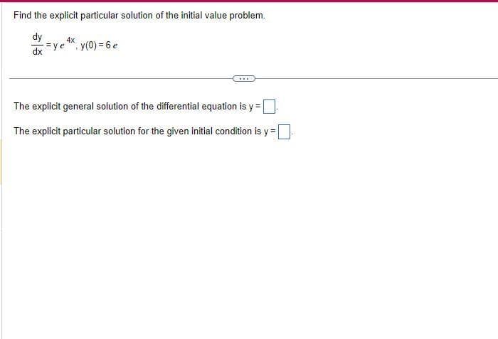 Find the explicit particular solution of the initial value problem.
dy
dx
ye
4x
y(0) = 6 e
The explicit general solution of the differential equation is y=
The explicit particular solution for the given initial condition is y=