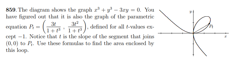 859. The diagram shows the graph x³ + y³ - 3xy = 0. You
have figured out that it is also the graph of the parametric
= (₁
3t
1+t³
23)..
defined for all t-values ex-
1+ ³
cept 1. Notice that t is the slope of the segment that joins
(0, 0) to Pt. Use these formulas to find the area enclosed by
this loop.
equation Pt=
31²
Pt
R
x