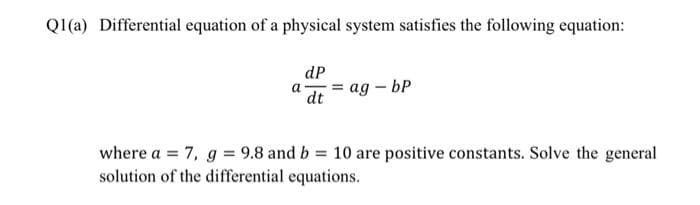 Q1(a) Differential equation of a physical system satisfies the following equation:
dP
a = ag - bp
dt
where a = 7, g = 9.8 and b = 10 are positive constants. Solve the general
solution of the differential equations.