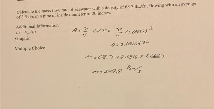 Calculate the mass flow rate of seawater with a density of 68.7 lbm/ft³, flowing with an average
of 3.5 ft/s in a pipe of inside diameter of 20 inches.
Additional Information
m = v₁ Ap
Graphic
Multiple Choice
A = π (√)²=
4
4
(1.6687) 2
A=2.18165+2
M = 68.7 x 2.1816 x 1.6667
M=249.8 164/5