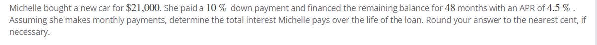 Michelle bought a new car for $21,000. She paid a 10% down payment and financed the remaining balance for 48 months with an APR of 4.5 %.
Assuming she makes monthly payments, determine the total interest Michelle pays over the life of the loan. Round your answer to the nearest cent, if
necessary.