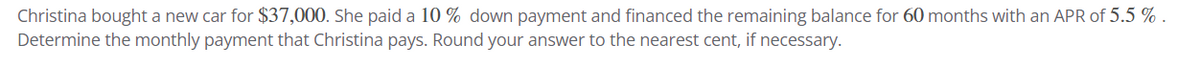 Christina bought a new car for $37,000. She paid a 10% down payment and financed the remaining balance for 60 months with an APR of 5.5%.
Determine the monthly payment that Christina pays. Round your answer to the nearest cent, if necessary.