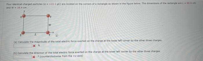 Four identical charged particles (q +11.1 µC) are located on the corners of a rectangle as shown in the figure below. The dimensions of the rectangle are L-60.6 cm
and W 16.4 cm.
L
W
(a) Calculate the magnitude of the total electric force exerted on the charge at the lower left corner by the other three charges.
XN
(b) Calculate the direction of the total electric force exerted on the charge at the lower left corner by the other three charges.
x (counterclockwise from the +x-axis)