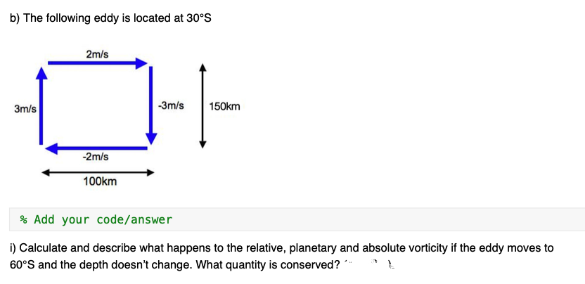 b) The following eddy is located at 30°S
3m/s
2m/s
-2m/s
100km
-3m/s
150km
% Add your code/answer
i) Calculate and describe what happens to the relative, planetary and absolute vorticity if the eddy moves to
60°S and the depth doesn't change. What quantity is conserved?