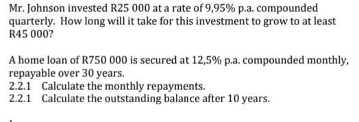 Mr. Johnson invested R25 000 at a rate of 9,95% p.a. compounded
How long will it take for this investment to grow to at least
quarterly.
R45 000?
A home loan of R750 000 is secured at 12,5% p.a. compounded monthly,
repayable over 30 years.
2.2.1 Calculate the monthly repayments.
2.2.1 Calculate the outstanding balance after 10 years.