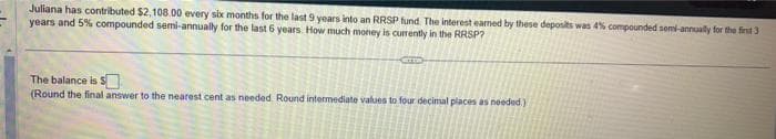 Juliana has contributed $2,108.00 every six months for the last 9 years into an RRSP fund. The interest earned by these deposits was 4% compounded semi-annually for the first 3
years and 5% compounded semi-annually for the last 6 years. How much money is currently in the RRSP?
The balance is $
(Round the final answer to the nearest cent as needed. Round intermediate values to four decimal places as needed.)