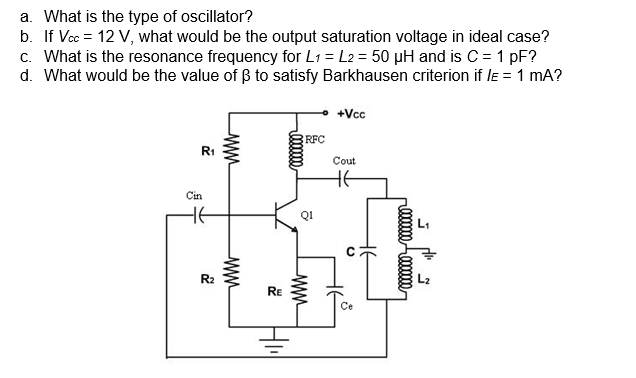 a. What is the type of oscillator?
b. If Vcc = 12 V, what would be the output saturation voltage in ideal case?
c. What is the resonance frequency for L1 = L2 = 50 µH and is C = 1 pF?
d. What would be the value of B to satisfy Barkhausen criterion if le = 1 mA?
+Vcc
RFC
R1
Cout
Cin
HE
R2
RE
Ce
