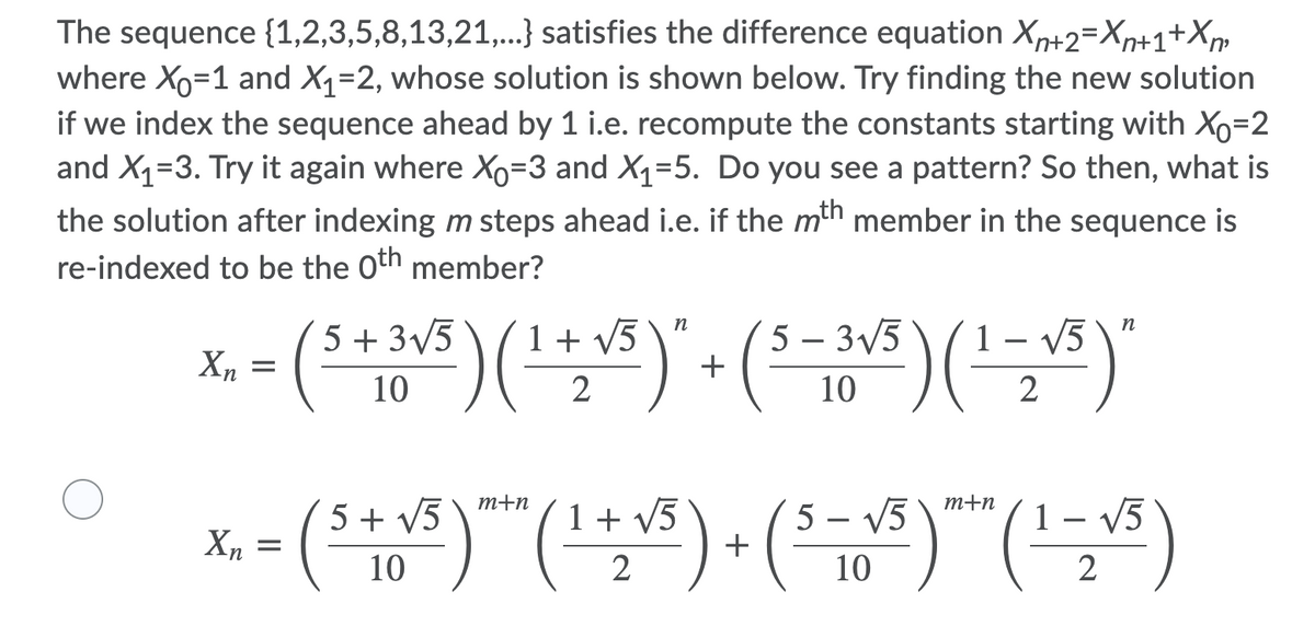 The sequence {1,2,3,5,8,13,21,.} satisfies the difference equation Xp+2=Xp+1+Xp
where Xo=1 and X1=2, whose solution is shown below. Try finding the new solution
if we index the sequence ahead by 1 i.e. recompute the constants starting with Xo=2
and X1=3. Try it again where Xo=3 and X1=5. Do you see a pattern? So then, what is
the solution after indexing m steps ahead i.e. if the mth member in the sequence is
re-indexed to be the oth member?
5 – 3/5
+
n
5 + 3/5
1 + V5
1 – V5
10
10
2
m+n
m+n
5 + V5
1+ v5
5 – V5
- V5
X, =
10
2
10
