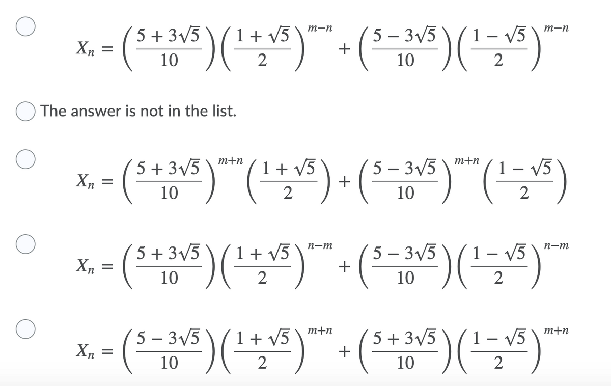 т-п
(5 – 3/5
+
1 – V5
m-n
5 + 3/5
1 + V5
Xn =
10
10
2
The answer is not in the list.
m+n
m+n
5 + 3/5
1+ v5
5 – 3/5
+
1 – V5
Xn =
10
2
10
2
(*)() ()()"
5 – 3/5
+
5 + 3V5
n-m
п-т
1 + v5
1
V5
10
2
10
2
m+n
m+n
5 – 3/5
1 + v5
5 + 3V5
1 – V5
Xn =
10
2
10
