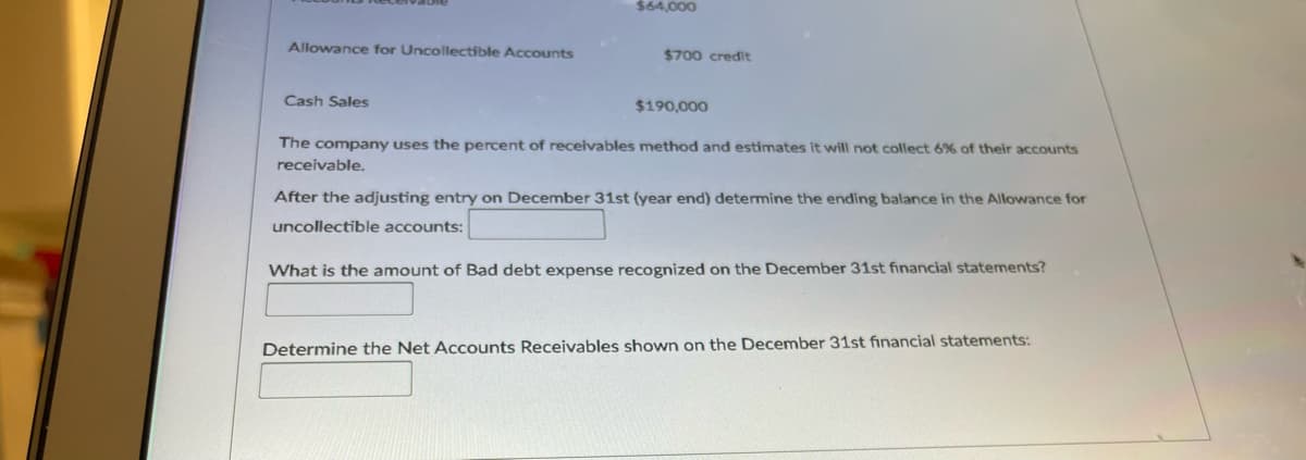 $64,000
Allowance for Uncollectible Accounts
$700 credit
Cash Sales
$190,000
The company uses the percent of receivables method and estimates it will not collect 6% of their accounts
receivable.
After the adjusting entry on December 31st (year end) determine the ending balance in the Allowance for
uncollectible accounts:
What is the amount of Bad debt expense recognized on the December 31st financial statements?
Determine the Net Accounts Receivables shown on the December 31st financial statements:
