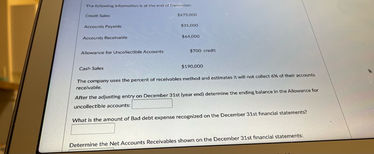 The following information is at the end of December:
Credit Sales
$675,000
Accounts Payable
$31,000
Accounts Receivable
$64,000
Allowance for Uncollectible Accounts
$700 credit
Cash Sales
$190,000
The company uses the percent of receivables method and estimates it will not collect 6% of their accounts
receivable.
After the adjusting entry on December 31st (year end) determine the ending balance in the Allowance for
uncollectible accounts:
What is the amount of Bad debt expense recognized on the December 31st financial statements?
Determine the Net Accounts Receivables shown on the December 31st financial statements:
