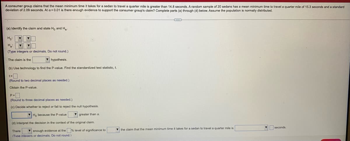 A consumer group claims that the mean minimum time it takes for a sedan to travel a quarter mile is greater than 14.8 seconds. A random sample of 20 sedans has a mean minimum time to travel a quarter mile of 15.3 seconds and a standard
deviation of 2.09 seconds. At a = 0.01 is there enough evidence to support the consumer group's claim? Complete parts (a) through (d) below. Assume the population is normally distributed.
(a) Identify the claim and state Ho and Ha
Ho:
(Type integers or decimals. Do not round.)
The claim is the
V hypothesis.
(b) Use technology to find the P-value. Find the standardized test statistic, t.
(Round to two decimal places as needed.)
Obtain the P-value.
(Round to three decimal places as needed.)
(c) Decide whether to reject or fail to reject the null hypothesis
V Họ because the P-value
V greater than a.
(d) Interpret the decision in the context of the original claim.
seconds.
V enough evidence at the % level of significance to
V the claim that the mean minimum time it takes for a sedan to travel a quarter mile is
There
(TvDe inteaers or decimals. Do not round.)
