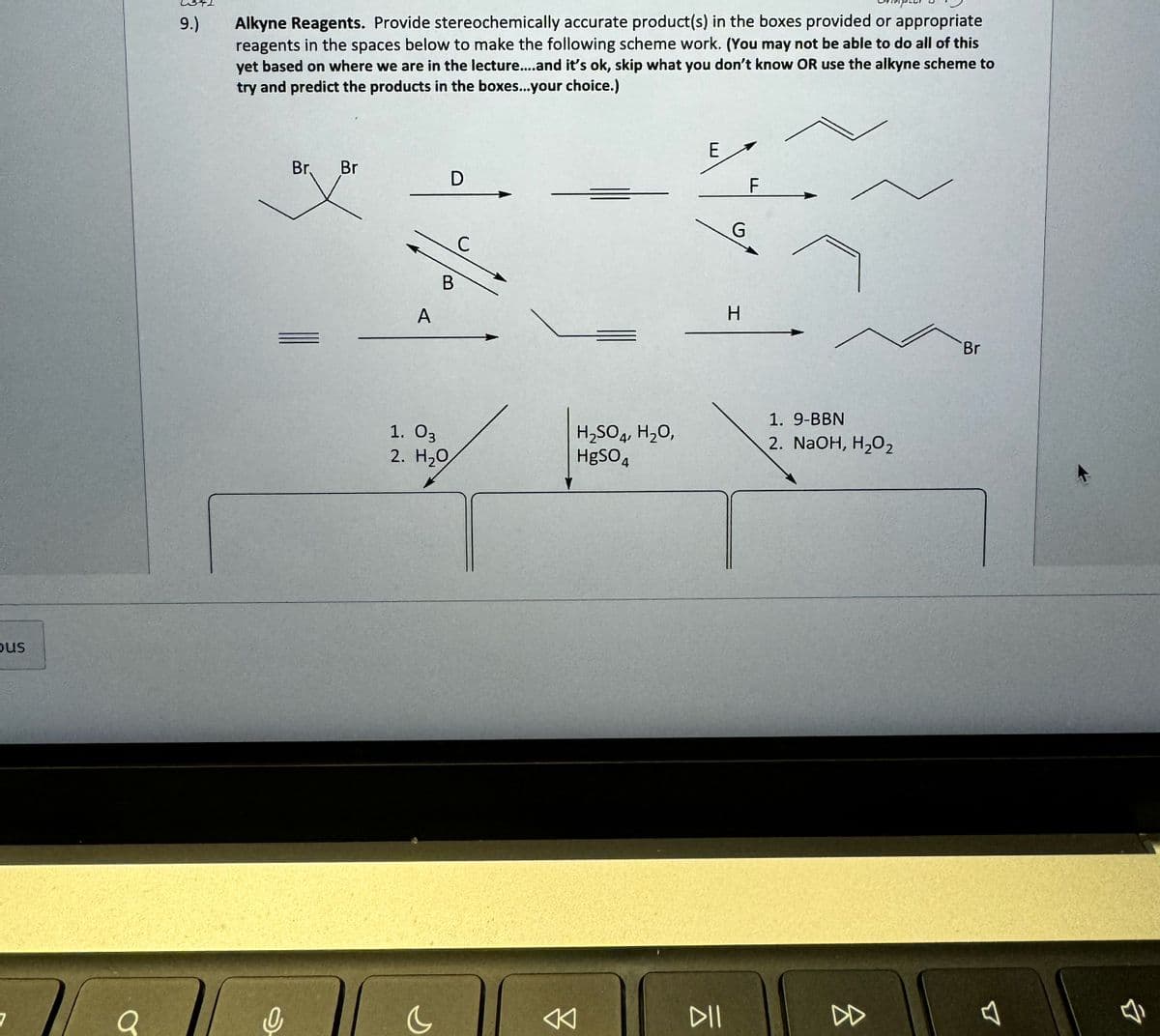 bus
a
9.)
Alkyne Reagents. Provide stereochemically accurate product(s) in the boxes provided or appropriate
reagents in the spaces below to make the following scheme work. (You may not be able to do all of this
yet based on where we are in the lecture....and it's ok, skip what you don't know OR use the alkyne scheme to
try and predict the products in the boxes...your choice.)
Br. Br
D
A
E
F
B
C
G
H
1. 03
2. H₂O
H2SO4, H₂O,
HgSO4
1. 9-BBN
2. NaOH, H₂O2
AK
DII
D
B
Br
B