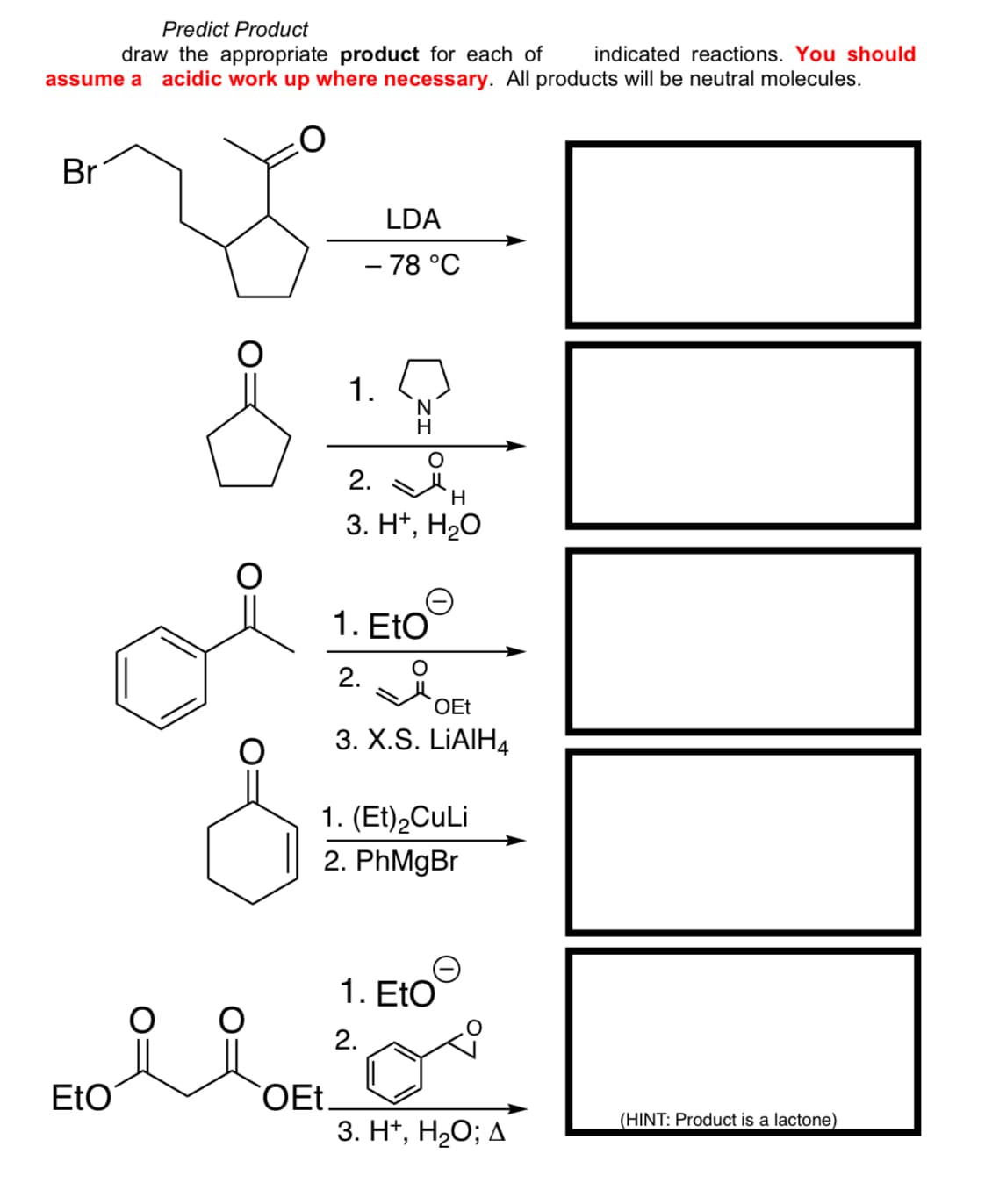 Predict Product
draw the appropriate product for each of indicated reactions. You should
assume a acidic work up where necessary. All products will be neutral molecules.
Br
LDA
- 78 °C
1.
2.
N
H
H
3. H+, H₂O
1. EtO
2.
OEt
3. X.S. LiAlH4
1. (Et)2CuLi
2. PhMgBr
1. EtO
2.
EtO
OEt_
3. H+, H₂O; A
(HINT: Product is a lactone)