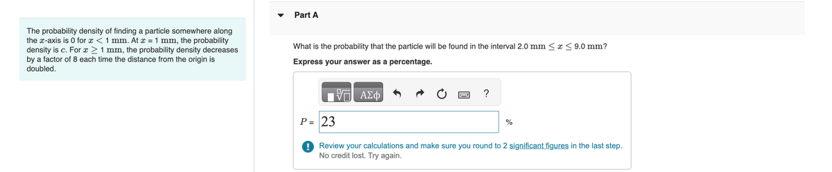 The probability density of finding a particle somewhere along
the x-axis is 0 for x < 1 mm. At x = 1 mm, the probability
density is c. For x ≥ 1 mm, the probability density decreases
by a factor of 8 each time the distance from the origin is
doubled.
Part A
What is the probability that the particle will be found in the interval 2.0 mm ≤ x ≤9.0 mm?
Express your answer as a percentage.
VE ΑΣΦ
?
P = 23
! Review your calculations and make sure you round to 2 significant figures in the last step.
No credit lost. Try again.
%