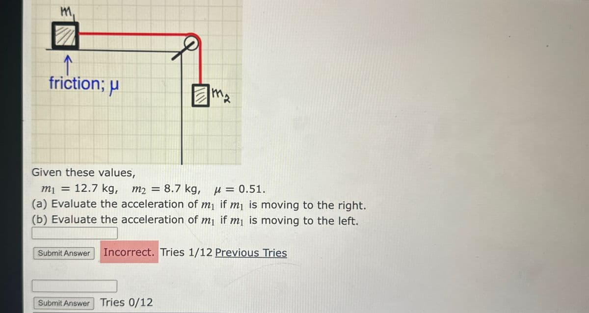 M.
11
↑
friction; μ
J
M₂
Given these values,
m₁ = 12.7 kg, m2 = 8.7 kg, μ = 0.51.
(a) Evaluate the acceleration of m₁ if m₁ is moving to the right.
(b) Evaluate the acceleration of m₁ if m₁ is moving to the left.
Submit Answer Tries 0/12
Submit Answer Incorrect. Tries 1/12 Previous Tries