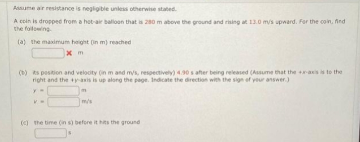 Assume air resistance is negligible unless otherwise stated.
A coin is dropped from a hot-air balloon that is 280 m above the ground and rising at 13.0 m/s upward. For the coin, find
the following.
(a) the maximum height (in m) reached
x m
(b) its position and velocity (in m and m/s, respectively) 4.90 s after being released (Assume that the +x-axis is to the
right and the +y-axis is up along the page. Indicate the direction with the sign of your answer.)
y=
m
m/s
V
(c) the time (in s) before it hits the ground
S