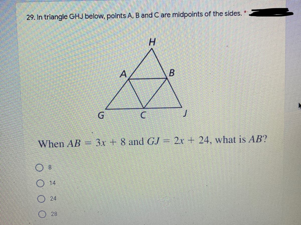 ### Problem 29: Midpoints in Triangle Geometry

**Problem Statement:**

In triangle \( GHJ \) below, points \( A \), \( B \), and \( C \) are midpoints of the sides.

![Triangle Diagram](image_url_placeholder) 

The diagram shows triangle \( GHJ \) with an inner triangle \( ABC \) formed by connecting the midpoints of the sides. Here, \( A \) is the midpoint of \( GH \), \( B \) is the midpoint of \( HJ \), and \( C \) is the midpoint of \( GJ \).

**Given:**
- \( AB = 3x + 8 \)
- \( GJ = 2x + 24 \)

**Question:**
What is the length of \( AB \)?

**Options:**
- 8
- 14
- 24
- 28

### Detailed Explanation of the Diagram:
The diagram is essential for understanding the placement of points and segments in this midpoints problem:

- The largest triangle is \( GHJ \).
- Points \( A \), \( B \), and \( C \) are aligned such that each divides the sides \( GH \), \( HJ \), and \( GJ \) into equal segments.
- The smaller triangle \( ABC \) is formed inside \( GHJ \) by connecting these midpoints.

### Steps to Solve:
1. **Understanding Midpoints:**
   - As \( A \) is the midpoint of \( GH \), \( B \) is the midpoint of \( HJ \), and \( C \) is the midpoint of \( GJ \), each mid-segment (e.g., \( AB \)) is half the length of its corresponding base segment (in this case, \( GJ \)).

2. **Setting Up the Equation:**
   - Given that \( AB \) is half of \( GJ \):
     \[
     AB = \frac{1}{2} GJ
     \]
   - Substituting the given expressions:
     \[
     3x + 8 = \frac{1}{2} (2x + 24)
     \]

3. **Solving the Equation:**
   - Simplifying the right-hand side:
     \[
     3x + 8 = x + 12
     \]
   - Rearranging terms to isolate \( x \