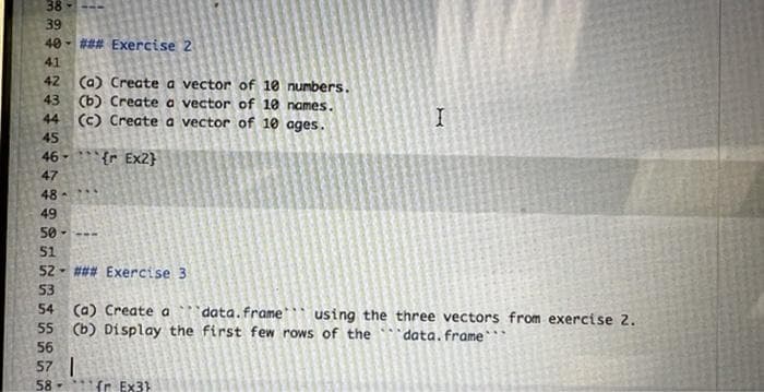 38-
39
40 - ### Exercise 2
41
42
(a) Create a vector of 10 numbers.
(b) Create a vector of 10 names.
(c) Create a vector of 10 ages.
43
44
45
46-
{r Ex2}
47
48-
49
50-
51
52- ### Exercise 3
53
54 (a) Create a data.frame using the three vectors from exercise 2.
55 (b) Display the first few rows of the'data.frame`*
56
57 |
58-
fr Ex3)
