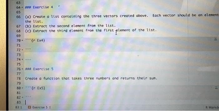 63
64 - #** Exercise 4
65
66 (0) Create a list containing the three vectors created above. Each vector should be an element
the list.
67 (b) Extract the second element from the 1ist.
68 (c) Extract the third element from the first element of the list.
69
70 -*** {r Ex4}
71
72-*.
73
74-
75
76- ### Exercise 5
77
78 Create a function that takes three numbers and returns their sum.
79
80-*** (r Ex5)
81
...
82-
83 |
83:1
O Exercise 5:
R Markde
