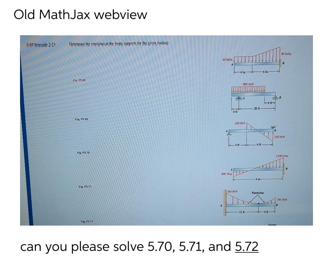 Old MathJax webview
5.68 through 5.73
Determine the reactions at the beam supports for the given loadıng
90 lb/in
40 Ibin.
S in.
Fig PS 68
800 It
-6 -
20 f
4 f
Fig PS.69
200 If
250 Ibt
Fig. PS,70
1500 N/m
900 Nmt
Fig PS71
200 It
Parabolas
100 In
12 स
6ft-
Fig PS 72
Verter
can you please solve 5.70, 5.71, and 5.72
