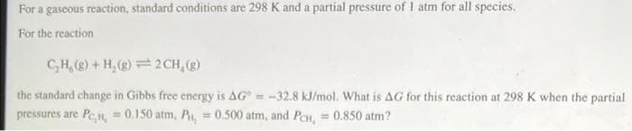 For a gascous reaction, standard conditions are 298 K and a partial pressure of 1 atm for all species.
For the reaction
CH, + H,(2) = 2CH, (g)
the standard change in Gibbs free energy is AG = -32.8 kJ/mol. What is AG for this reaction at 298 K when the partial
pressures are Pen, = 0.150 atm, Pi, = 0.500 atm, and PeH, = 0.850 atm?
%3D
%3D
