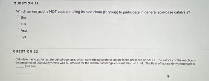 QUESTION 21
Which amino acid is NOT capable using its side chain (R group) to participate in general acid-base catalysis?
Ser
His
Asp
Lys
QUESTION 22
Calculate the Kcat for lactate dehydrogenase, which converts pyruvate to lactate in the presence of NADH. The velocity of the reaction in
the presence of 250 uM pyruvate was 50 uM/sec for the lactate dehydroge concentration of 1 nM. The Kcat of lactate dehydrogenase is
(per sec).
