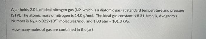 A jar holds 2.0 L of ideal nitrogen gas (N2 which is a diatomic gas) at standard temperature and pressure
(STP). The atomic mass of nitrogen is 14.0 g/mol. The ideal gas constant is 8.31 J/mol.k, Avogadro's
Number is NA = 6.022x1023 molecules/mol, and 1.00 atm = 101.3 kPa.
How many moles of gas are contained in the jar?
