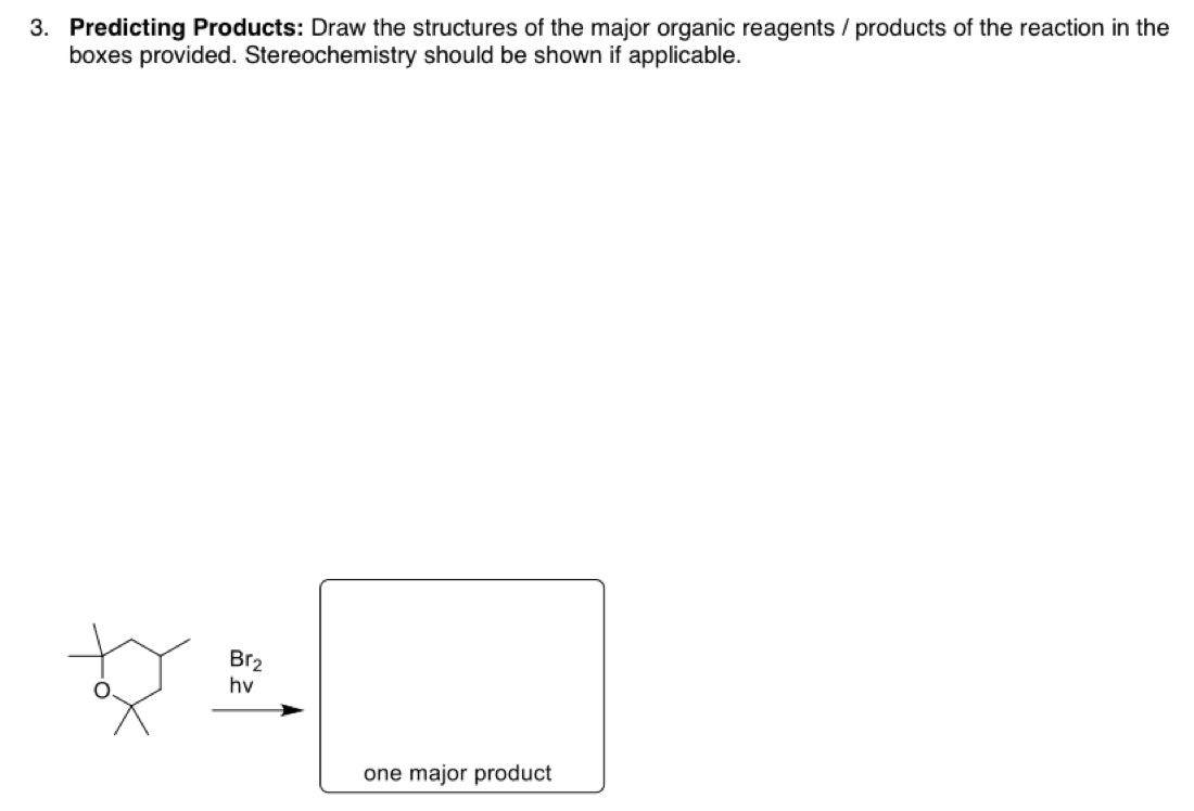 3. Predicting Products: Draw the structures of the major organic reagents / products of the reaction in the
boxes provided. Stereochemistry should be shown if applicable.
Br2
hv
one major product
