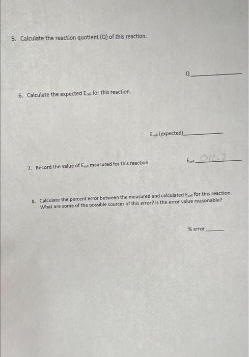 5. Calculate the reaction quotient (Q) of this reaction.
6. Calculate the expected Ecel for this reaction.
Ei (expected)
7. Record the value of Ei measured for this reaction
Ecet O12.2
8. Calculate the percent error between the measured and calculated E for this reaction.
What are some of the possible sources of this error? Is the error value reasonable?
% error
