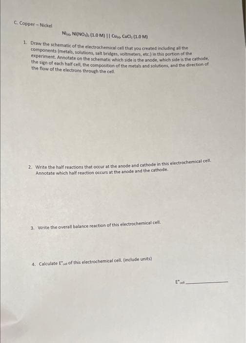 C. Copper - Nickel
Nl, NI(NO,). (1.O M) || Cu Cucl (1.0 M)
1. Draw the schematic of the electrochemical cell that you created including all the
components (metals, solutions, salt bridges, voltmeters, etc.) in this portion of the
experiment. Annotate on the schematic which side is the anode, which side is the cathode,
the sign of each half cell, the composition of the metals and solutions, and the direction of
the flow of the electrons through the cell.
2. Write the half reactions that occur at the anode and cathode in this electrochemical cell.
Annotate which half reaction occurs at the anode and the cathode.
3. Write the overall balance reaction of this electrochemical cell.
4. Calculate E' of this electrochemical cell. (include units)
E'
