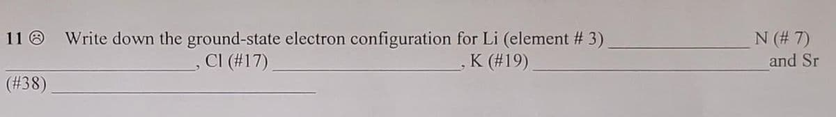 N (# 7)
and Sr
11 O Write down the ground-state electron configuration for Li (element # 3)
- CI (#17)
K (#19)
(#38)
